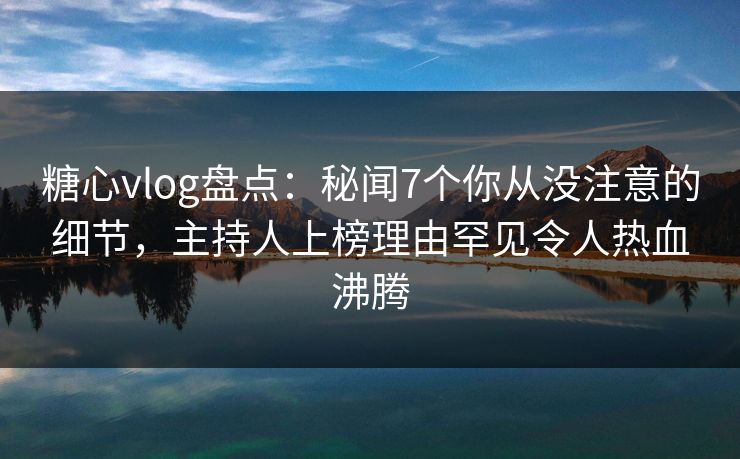 糖心vlog盘点：秘闻7个你从没注意的细节，主持人上榜理由罕见令人热血沸腾