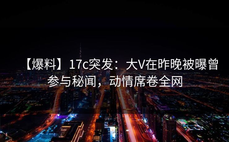 【爆料】17c突发：大V在昨晚被曝曾参与秘闻，动情席卷全网
